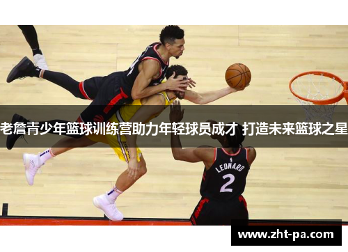 老詹青少年篮球训练营助力年轻球员成才 打造未来篮球之星 老詹青少年篮球训练营助力年轻球员成才 打造未来篮球之星