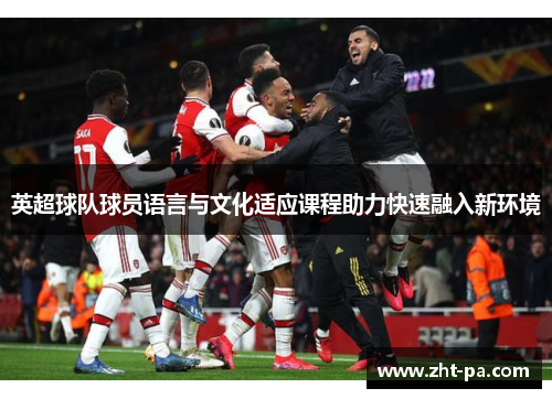 英超球队球员语言与文化适应课程助力快速融入新环境 英超球队球员语言与文化适应课程助力快速融入新环境