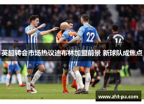 英超转会市场热议迪布林加盟前景 新球队成焦点 英超转会市场热议迪布林加盟前景 新球队成焦点