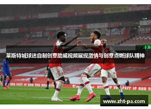 莱斯特城球迷自制创意助威视频展现激情与创意点燃球队精神 莱斯特城球迷自制创意助威视频展现激情与创意点燃球队精神