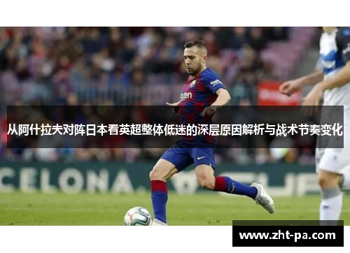 从阿什拉夫对阵日本看英超整体低迷的深层原因解析与战术节奏变化 从阿什拉夫对阵日本看英超整体低迷的深层原因解析与战术节奏变化
