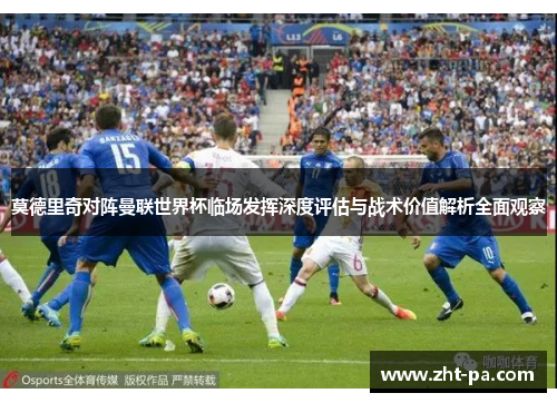 莫德里奇对阵曼联世界杯临场发挥深度评估与战术价值解析全面观察 莫德里奇对阵曼联世界杯临场发挥深度评估与战术价值解析全面观察