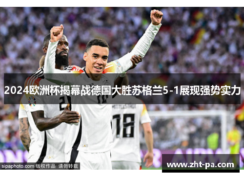 2024欧洲杯揭幕战德国大胜苏格兰5-1展现强势实力 2024欧洲杯揭幕战德国大胜苏格兰5-1展现强势实力