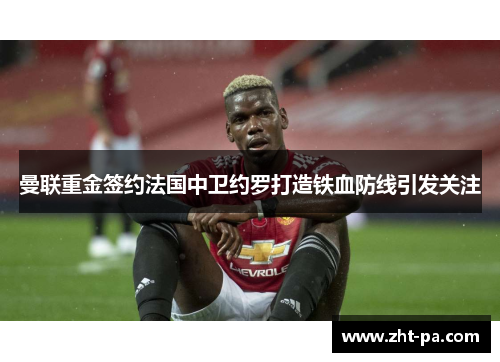 曼联重金签约法国中卫约罗打造铁血防线引发关注