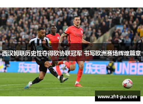 西汉姆联历史性夺得欧协联冠军 书写欧洲赛场辉煌篇章