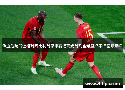 铁血后防吕迪格对阵比利时意甲赛场高光时刻全景盘点集锦回顾巅峰
