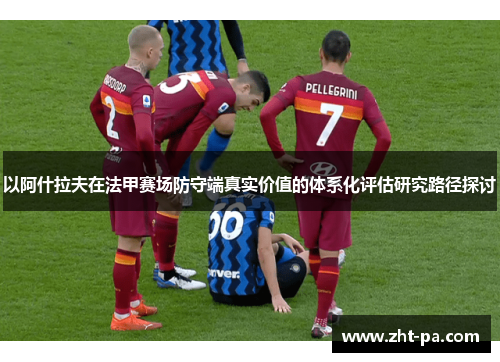 以阿什拉夫在法甲赛场防守端真实价值的体系化评估研究路径探讨 以阿什拉夫在法甲赛场防守端真实价值的体系化评估研究路径探讨