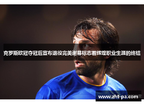 克罗斯欧冠夺冠后宣布退役完美谢幕标志着辉煌职业生涯的终结 克罗斯欧冠夺冠后宣布退役完美谢幕标志着辉煌职业生涯的终结