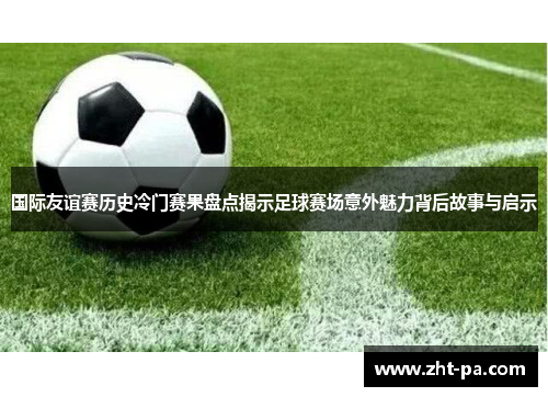 国际友谊赛历史冷门赛果盘点揭示足球赛场意外魅力背后故事与启示