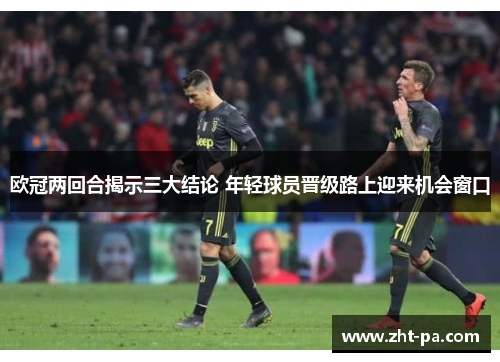 欧冠两回合揭示三大结论 年轻球员晋级路上迎来机会窗口 欧冠两回合揭示三大结论 年轻球员晋级路上迎来机会窗口