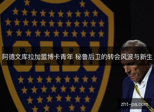 阿德文库拉加盟博卡青年 秘鲁后卫的转会风波与新生 阿德文库拉加盟博卡青年 秘鲁后卫的转会风波与新生